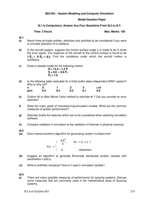 B Level Syllabus R4 274
BE4-R4: - System Modeling and Computer Simulation
Model Question Paper
Q.1 is Compulsory. Answer Any Four Questions From Q.2 to Q.7.
Time: 3 Hours Max. Marks: 100
Q-1
a) Name three principle entities, attributes and activities to be considered if you were
to simulate operation of a cafeteria.
b) In the aircraft system, suppose the control surface angle y is made to be A times
the error signal. The response of the aircraft to the control surface is found to be
Find the conditions under which the aircraft motion is
oscillatory.
c) Draw a cobweb model for the following market:
D = 12.4 – 1.2 P
S = 8.0 – 0.6 P-1
P0 = 1.0
d) Is the following table realizable for a finite buffer state-independent M/M/1 system?
Why or why not?
n 0 1 2 3 =4
p(n) 0.4 0.3 0.2 0.1 0.0
e) Outline Hit or Miss Monte Carlo method to estimate π ? Can you provide an error
estimate?
f) State the major goals of manufacturing-simulation models. What are the common
measures of system performance?
g) Describe briefly the features which are to be considered when selecting simulation
software.
h) Compare validation in simulation to the validation of theories in physical sciences.
Q-2
(a) Give inverse-transform algorithm for generating random numbers from
 , for -1 ≤ x ≤ 1
f(x) = 
 0 , elsewhere
(b) Suggest an algorithm to generate Binomially distributed random variates with
parameters n and p.
(c) What is antithetic sampling? How is it used in simulation studies?
Q-3
a) There are many possible measures of performance for queuing systems. Discuss
some measures that are commonly used in the mathematical study of Queuing
systems.
 