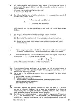 B Level Syllabus R4 275
b) For the single server queuing system, M/M/1, define L(t) to be the total number of
customers in the system at time t and Q(t) denotes the number of customers in
queue at time t.
i) Is it true that L(t) = Q(t) + 1? Why or why not?
ii) Make the plot of L(t) vs t.
(c) Consider a physician who schedules patients every 10 minutes and who spends Si
minutes with ith
patient, where,
 minutes with probability 0.9,
Si = 
 12 minutes with probability 0.1,
Compute E[Si] and V[Si]. Find percentage of time in the long run the physician will
be busy.
Q-4 (a) Bring out the importance of list processing in system simulation.
(b) Comment on the relative merits of manual vs computerized simulations.
(c) Outline various steps, which guide a model builder in thorough and sound
simulation study.
Q-5
a) When analyzing simulation output data, a distinction is made between transient
and steady state simulations. Distinguish between two types of simulations.
b) Consider a terminating simulation that runs over time interval [0,T] and results in
observations Y1, Y2, …, Yn. How will you estimate
Ɵ =
and confidence interval for a fixed number of replications.
Q-6
(a)
The purpose of model verification is to assure that the conceptual model is
reflected accurately in the operational model. Outline suggestions that can be given
for use in the verification process.
(b) As an aid in the validation process, a three-step approach has been widely
discussed.
1. Build a model that has high face validity.
2. Validate model assumptions.
3. Compare the input-output transformations to corresponding input-output
transformations for the real system.
Describe each step in detail.
Q-7
(a) Consider a machine that operates continuously until a part jams; i.e., it is never
starved or blocked. Suppose that a part has probability p of jamming,
independently of all other parts. What is the probability distribution of the number of
parts produced before the first jam and what is its mean?
(b) Consider a machine that “operates” 24 hours a day for 7 days a week. The uptimes
U1,U2,... and downtimes D1,D2,… are available but not the corresponding busy
times B1,B2,… Suppose, for simplicity, that an exponential distribution fits the Ui’s.
 