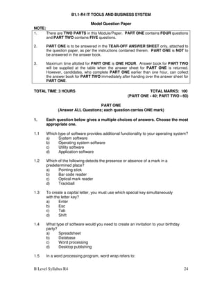 B Level Syllabus R4 24
B1.1-R4 IT TOOLS AND BUSINESS SYSTEM
Model Question Paper
NOTE:
1. There are TWO PARTS in this Module/Paper. PART ONE contains FOUR questions
and PART TWO contains FIVE questions.
2. PART ONE is to be answered in the TEAR-OFF ANSWER SHEET only, attached to
the question paper, as per the instructions contained therein. PART ONE is NOT to
be answered in the answer book.
3. Maximum time allotted for PART ONE is ONE HOUR. Answer book for PART TWO
will be supplied at the table when the answer sheet for PART ONE is returned.
However, candidates, who complete PART ONE earlier than one hour, can collect
the answer book for PART TWO immediately after handing over the answer sheet for
PART ONE.
TOTAL TIME: 3 HOURS TOTAL MARKS: 100
(PART ONE - 40; PART TWO - 60)
PART ONE
(Answer ALL Questions; each question carries ONE mark)
1. Each question below gives a multiple choices of answers. Choose the most
appropriate one.
1.1 Which type of software provides additional functionality to your operating system?
a) System software
b) Operating system software
c) Utility software
d) Application software
1.2 Which of the following detects the presence or absence of a mark in a
predetermined place?
a) Pointing stick
b) Bar code reader
c) Optical mark reader
d) Trackball
1.3 To create a capital letter, you must use which special key simultaneously
with the letter key?
a) Enter
b) Esc
c) Tab
d) Shift
1.4 What type of software would you need to create an invitation to your birthday
party?
a) Spreadsheet
b) Database
c) Word processing
d) Desktop publishing
1.5 In a word processing program, word wrap refers to:
 