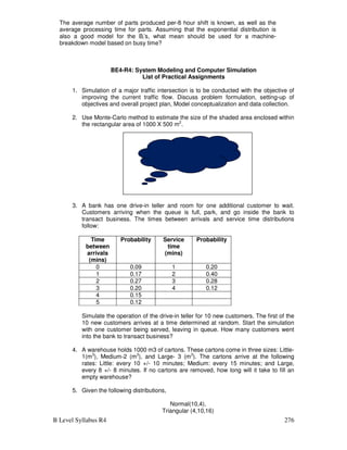 B Level Syllabus R4 276
The average number of parts produced per-8 hour shift is known, as well as the
average processing time for parts. Assuming that the exponential distribution is
also a good model for the Bi’s, what mean should be used for a machine-
breakdown model based on busy time?
BE4-R4: System Modeling and Computer Simulation
List of Practical Assignments
1. Simulation of a major traffic intersection is to be conducted with the objective of
improving the current traffic flow. Discuss problem formulation, setting-up of
objectives and overall project plan, Model conceptualization and data collection.
2. Use Monte-Carlo method to estimate the size of the shaded area enclosed within
the rectangular area of 1000 X 500 m2
.
3. A bank has one drive-in teller and room for one additional customer to wait.
Customers arriving when the queue is full, park, and go inside the bank to
transact business. The times between arrivals and service time distributions
follow:
Time
between
arrivals
(mins)
Probability Service
time
(mins)
Probability
0 0.09 1 0.20
1 0.17 2 0.40
2 0.27 3 0.28
3 0.20 4 0.12
4 0.15
5 0.12
Simulate the operation of the drive-in teller for 10 new customers. The first of the
10 new customers arrives at a time determined at random. Start the simulation
with one customer being served, leaving in queue. How many customers went
into the bank to transact business?
4. A warehouse holds 1000 m3 of cartons. These cartons come in three sizes: Little-
1(m3
), Medium-2 (m3
), and Large- 3 (m3
). The cartons arrive at the following
rates: Little: every 10 +/- 10 minutes; Medium: every 15 minutes; and Large,
every 8 +/- 8 minutes. If no cartons are removed, how long will it take to fill an
empty warehouse?
5. Given the following distributions,
Normal(10,4),
Triangular (4,10,16)
 