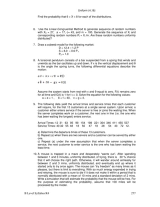 B Level Syllabus R4 277
Uniform (4,16)
Find the probability that 6  X  8 for each of the distributions.
6. Use the Linear-Congruential Method to generate sequence of random numbers
with X0 = 27, a = 17, c= 43, and m = 100. Generate the sequence of Xi and
corresponding random numbers Ri = Xi /m. Are these random numbers uniformly
distributed?
7. Draw a cobweb model for the following market:
D = 12.4 – 1.2 P
S = 8.0 – 0.6 P-1
P0 = 1.0
8. A torsional pendulum consists of a bar suspended from a spring that winds and
unwinds as the bar oscillates up and down. If x is the vertical displacement and θ
is the angle the spring turns, the following differential equations describe the
motion:
Assume the system starts from rest with x and θ equal to zero. F(t) remains zero
for all time and G(t) is 1 for t = 0. Solve the equation for the following values:
a = e = 1 , b = f = 40, c = g = 4.
9. The following data yield the arrival times and service times that each customer
will require, for the first 13 customers at a single server system. Upon arrival, a
customer either enters service if the server is free or joins the waiting line. When
the server completes work on a customer, the next one in line (i.e. the one who
has been waiting the longest) enters service.
Arrival Times: 12 31 63 95 99 154 198 221 304 346 411 455 537
Service Times: 40 32 55 48 18 50 47 18 28 54 40 72 12.
a) Determine the departure times of these 13 customers.
b) Repeat (a) when there are two servers and a customer can be served by either
one.
c) Repeat (a) under the new assumption that when the server completes a
service, the next customer to enter service is the one who has been waiting the
least time.
10. A mouse is trapped in a maze and desperately “wants out”. After spending
between 1 and 3 minutes, uniformly distributed, of trying, there is 30 % chance
that it will choose the right path. Otherwise, it will wander around aimlessly for
between 2 and 3 mins, uniformly distributed, and eventually end up where it
started only to try once again. The mouse can “try freedom” as many times as it
pleases, but there is limit to everything. With so much energy expended in trying
and retrying, the mouse is sure to die if it does not make it within a period that is
normally distributed with a mean of 10 mins and a standard deviation of 2 mins.
Write a simulation that will estimate the probability that the mouse will be free. For
the purpose of estimating the probability, assume that 100 miles will be
processed by the model.
 