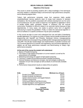 B Level Syllabus R4 278
BE5-R4: PARALLEL COMPUTING
Objective of the Course
This course is aimed at providing students with a deep knowledge of the techniques
and tools needed to understand today’s and tomorrow’s high performance computers,
and to efficiently program them.
Today’s high performance computers range from expensive highly parallel
shared/distributed memory platforms down to cheap local networks of standard
workstations. But the problems associated with software development are the same
on all architectures: the user needs to recast his or her algorithm or application in terms
of parallel entities (tasks, processes, threads, or whatever) that will execute
concurrently. Parallelism is difficult to detect in an automatic fashion because of data
dependencies. In many cases, one needs to perform some form of algorithm
restructuring to expose the parallelism. Finally, to realize the restructured algorithm in
terms of software on a specific architecture may be quite complicated.
In this course we plan to cover and understand the nuts and bolts of developing
parallel applications. For instance our study of Shared memory parallel architectures and
programming with OpenMP and Ptheards, Distributed memory message-passing
parallel architectures and programming, portable parallel message-passing programming
using MPI. This will also include design and implementation of parallel numerical and
non-numerical algorithms for scientific and engineering, and commercial applications. In
addition we will study performance evaluation and benchmarking on today’s high-
performance computers.
At the end of the course the student will understand:
1. Basics of Parallel Computing
2. The impact of high-speed computation on current research, as well as the
advancement of knowledge
3. Networking technology for support of high-speed computing
4. Taxonomy, models and architectural trends of parallel processing
5. General hardware (architecture) concepts, new technologies enabling the
realization of such new concepts as well as details of commercially available
systems
6. Performance measurement results on state-of-the-art systems
Outline of the course
S.No Topic Minimum no. of hours
1. Parallel Computers-Introduction 06 Hrs
2. Parallel Computer Architecture 10 Hrs
3. System Interconnection and Gigabit Network 10 Hrs
4. Parallel Programming 06 Hrs
5. Performance Metrics and Benchmarks 10 Hrs
6. Parallel Paradigms and Programming Models 10 Hrs
7. Parallel Algorithms and Applications 08 Hrs
Lectures 60 Hrs
Practicals/Tutorials 60 Hrs
Total 120 Hrs
 