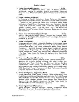 B Level Syllabus R4 279
Detailed Syllabus
1. Parallel Computers-Introduction 06 Hrs
The Demand of Computational Speed, Types of Parallel Computers,
Architectural Features of Message passing Multicomputer, Networked
Computers As a Multicomputer Platform, Potential for increased computational
speed.
2. Parallel Computer Architecture 10 Hrs
A Taxonomy of Parallel Architectures, Control Mechanism, Address-space
Organization, Interconnection Networks, Processors Granularity ;SIMD Architecture
: Overview of SIMD Architecture, Design and Performance Issues; MIMD
Architecture : Shared Memory Architecture, Uniform and Non-uniform Memory
Access Multi Processors, Parallel Vector Processors (PVP), Symmetric
Multiple Processors (SMP), CC-NUMA, NUMA and COMA Architectures
;Distributed Memory Architecture : Cluster Architecture - Design and other Issues
MPP Architecture
3. System Interconnection and Gigabit Network 10 Hrs
Basics of Interconnection Network, Network Topologies and Properties, Buses,
Corssbar, and Multistage switches, Gigabit Network Technologies, Comparision
of Network Technologies
4. Parallel Programming 06 Hrs
Paradigms and Programmability : Algorithmic Paradigms, Programmability issues
Parallel Programming Examples; Parallel Programming Models : Implicit Parallelism,
Explicit Parallel Models, Other Parallel Programming Models ;Shared Memory
Programming : The POSIX Threads (Pthreads) Model, The Open MP Standard
;Message-Passing Programming : The Message Passing Paradigm, Message
Passing Interface (MPI), Parallel Virtual Machine (PVM);Data Parallel Programming
: The Data Parallel Model, The Fortran 90 Approach, Other Data Parallel
Approaches
5. Performance Metrics and Benchmarks 10 Hrs
Performance Metrics for Parallel Systems: Run Time, Speedup, Efficiency Cost.;
Scalability and Speedup Analysis: Amdahl’s Law: Fixed Problem Size,
Gustafson’s Law: Fixed Time, Sun and Ni’s Law: Memory Bounding,
Isoperformance Models; System and Application Benchmarks : Micro
Benchmarks, Parallel Computing Benchmarks, Business and TPC Benchmarks,
SPEC Benchmark Family ; Performance v/s Cost, Performance of parallel
Computers, Performance of Parallel Programs
6. Parallel Paradigms and Programming Models 10 Hrs
Parallel Programming Models: Implicit Parallelism, Explicit Parallel Models, Other
Parallel Programming Models; Shared Memory Programming: The POSIX Threads
(Pthreads) Model, The Open MP Standard; Message-Passing Programming: The
Message Passing Paradigm, Message Passing Interface (MPI), Parallel Virtual
Machine (PVM); Data Parallel Programming: The Data Parallel Model, the
FORTRAN 90 Approach, Other Data Parallel Approaches
7. Parallel Algorithms and Applications 08 Hrs
Sorting Algorithms, Searching Algorithms, Dynamic Programming, Matrix
Multiplication, Dense Matrix Computations, Sparse Matrix Computations
 