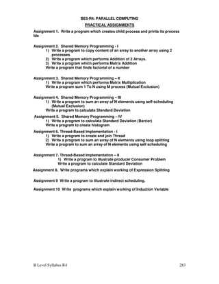 B Level Syllabus R4 283
BE5-R4: PARALLEL COMPUTING
PRACTICAL ASSIGNMENTS
Assignment 1. Write a program which creates child process and prints its process
Ids
Assignment 2. Shared Memory Programming - I
1) Write a program to copy content of an array to another array using 2
processes
2) Write a program which performs Addition of 2 Arrays.
3) Write a program which performs Matrix Addition
Write a program that finds factorial of a number
Assignment 3. Shared Memory Programming – II
1) Write a program which performs Matrix Multiplication
Write a program sum 1 To N using M process (Mutual Exclusion)
Assignment 4. Shared Memory Programming – III
1) Write a program to sum an array of N elements using self-scheduling
(Mutual Exclusion)
Write a program to calculate Standard Deviation
Assignment 5. Shared Memory Programming – IV
1) Write a program to calculate Standard Deviation (Barrier)
Write a program to create histogram
Assignment 6. Thread-Based Implementation - I
1) Write a program to create and join Thread
2) Write a program to sum an array of N elements using loop splitting
Write a program to sum an array of N elements using self scheduling
Assignment 7. Thread-Based Implementation – II
1) Write a program to illustrate producer Consumer Problem
Write a program to calculate Standard Deviation
Assignment 8. Write programs which explain working of Expression Splitting
Assignment 9 Write a program to illustrate indirect scheduling.
Assignment 10 Write programs which explain working of Induction Variable
 