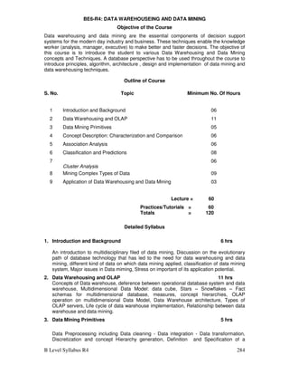 B Level Syllabus R4 284
BE6-R4: DATA WAREHOUSEING AND DATA MINING
Objective of the Course
Data warehousing and data mining are the essential components of decision support
systems for the modern day industry and business. These techniques enable the knowledge
worker (analysis, manager, executive) to make better and faster decisions. The objective of
this course is to introduce the student to various Data Warehousing and Data Mining
concepts and Techniques. A database perspective has to be used throughout the course to
introduce principles, algorithm, architecture , design and implementation of data mining and
data warehousing techniques.
Outline of Course
S. No. Topic Minimum No. Of Hours
1 Introduction and Background 06
2 Data Warehousing and OLAP 11
3 Data Mining Primitives 05
4 Concept Description: Characterization and Comparison 06
5 Association Analysis 06
6 Classification and Predictions 08
7
Cluster Analysis
06
8 Mining Complex Types of Data 09
9 Application of Data Warehousing and Data Mining 03
Lecture = 60
Practices/Tutorials = 60
Totals = 120
Detailed Syllabus
1. Introduction and Background 6 hrs
An introduction to multidisciplinary filed of data mining, Discussion on the evolutionary
path of database technology that has led to the need for data warehousing and data
mining, different kind of data on which data mining applied, classification of data mining
system, Major issues in Data miming, Stress on important of its application potential.
2. Data Warehousing and OLAP 11 hrs
Concepts of Data warehouse, deference between operational database system and data
warehouse, Multidimensional Data Model: data cube, Stars – Snowflakes – Fact
schemas for multidimensional database, measures, concept hierarchies, OLAP
operation on multidimensional Data Model, Data Warehouse architecture, Types of
OLAP servers, Life cycle of data warehouse implementation, Relationship between data
warehouse and data mining.
3. Data Mining Primitives 5 hrs
Data Preprocessing including Data cleaning - Data integration - Data transformation,
Discretization and concept Hierarchy generation, Definition and Specification of a
 