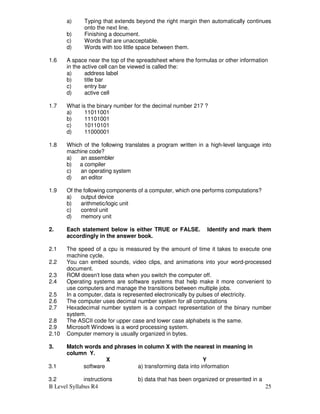 B Level Syllabus R4 25
a) Typing that extends beyond the right margin then automatically continues
onto the next line.
b) Finishing a document.
c) Words that are unacceptable.
d) Words with too little space between them.
1.6 A space near the top of the spreadsheet where the formulas or other information
in the active cell can be viewed is called the:
a) address label
b) title bar
c) entry bar
d) active cell
1.7 What is the binary number for the decimal number 217 ?
a) 11011001
b) 11101001
c) 10110101
d) 11000001
1.8 Which of the following translates a program written in a high-level language into
machine code?
a) an assembler
b) a compiler
c) an operating system
d) an editor
1.9 Of the following components of a computer, which one performs computations?
a) output device
b) arithmetic/logic unit
c) control unit
d) memory unit
2. Each statement below is either TRUE or FALSE. Identify and mark them
accordingly in the answer book.
2.1 The speed of a cpu is measured by the amount of time it takes to execute one
machine cycle.
2.2 You can embed sounds, video clips, and animations into your word-processed
document.
2.3 ROM doesn't lose data when you switch the computer off.
2.4 Operating systems are software systems that help make it more convenient to
use computers and manage the transitions between multiple jobs.
2.5 In a computer, data is represented electronically by pulses of electricity.
2.6 The computer uses decimal number system for all computations
2.7 Hexadecimal number system is a compact representation of the binary number
system.
2.8 The ASCII code for upper case and lower case alphabets is the same.
2.9 Microsoft Windows is a word processing system.
2.10 Computer memory is usually organized in bytes.
3. Match words and phrases in column X with the nearest in meaning in
column Y.
X Y
3.1 software a) transforming data into information
3.2 instructions b) data that has been organized or presented in a
 