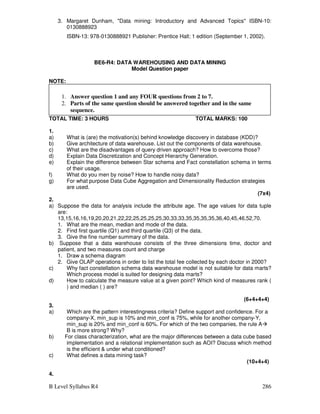 B Level Syllabus R4 286
3. Margaret Dunham, Data mining: Introductory and Advanced Topics ISBN-10:
0130888923
ISBN-13: 978-0130888921 Publisher: Prentice Hall; 1 edition (September 1, 2002).
BE6-R4: DATA WAREHOUSING AND DATA MINING
Model Question paper
NOTE:
TOTAL TIME: 3 HOURS TOTAL MARKS: 100
1.
a) What is (are) the motivation(s) behind knowledge discovery in database (KDD)?
b) Give architecture of data warehouse. List out the components of data warehouse.
c) What are the disadvantages of query driven approach? How to overcome those?
d) Explain Data Discretization and Concept Hierarchy Generation.
e) Explain the difference between Star schema and Fact constellation schema in terms
of their usage.
f) What do you men by noise? How to handle noisy data?
g) For what purpose Data Cube Aggregation and Dimensionality Reduction strategies
are used.
(7x4)
2.
a) Suppose the data for analysis include the attribute age. The age values for data tuple
are:
13,15,16,16,19,20,20,21,22,22,25,25,25,25,30,33,33,35,35,35,35,36,40,45,46,52,70.
1. What are the mean, median and mode of the data.
2. Find first quartile (Q1) and third quartile (Q3) of the data.
3. Give the fine number summary of the data.
b) Suppose that a data warehouse consists of the three dimensions time, doctor and
patient, and two measures count and charge
1. Draw a schema diagram
2. Give OLAP operations in order to list the total fee collected by each doctor in 2000?
c) Why fact constellation schema data warehouse model is not suitable for data marts?
Which process model is suited for designing data marts?
d) How to calculate the measure value at a given point? Which kind of measures rank (
) and median ( ) are?
(6+4+4+4)
3.
a) Which are the pattern interestingness criteria? Define support and confidence. For a
company-X, min_sup is 10% and min_conf is 75%, while for another company-Y,
min_sup is 20% and min_conf is 60%. For which of the two companies, the rule A
B is more strong? Why?
b) For class characterization, what are the major differences between a data cube based
implementation and a relational implementation such as AOI? Discuss which method
is the efficient  under what conditioned?
c) What defines a data mining task?
(10+4+4)
4.
1. Answer question 1 and any FOUR questions from 2 to 7.
2. Parts of the same question should be answered together and in the same
sequence.
 