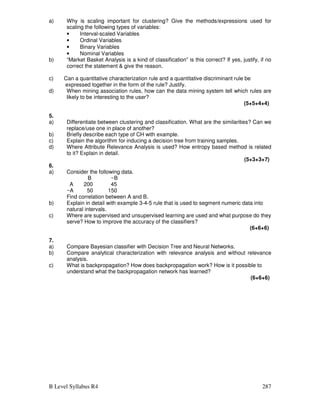 B Level Syllabus R4 287
a) Why is scaling important for clustering? Give the methods/expressions used for
scaling the following types of variables:
• Interval-scaled Variables
• Ordinal Variables
• Binary Variables
• Nominal Variables
b) “Market Basket Analysis is a kind of classification” is this correct? If yes, justify, if no
correct the statement  give the reason.
c) Can a quantitative characterization rule and a quantitative discriminant rule be
expressed together in the form of the rule? Justify.
d) When mining association rules, how can the data mining system tell which rules are
likely to be interesting to the user?
(5+5+4+4)
5.
a) Differentiate between clustering and classification. What are the similarities? Can we
replace/use one in place of another?
b) Briefly describe each type of CH with example.
c) Explain the algorithm for inducing a decision tree from training samples.
d) Where Attribute Relevance Analysis is used? How entropy based method is related
to it? Explain in detail.
(5+3+3+7)
6.
a) Consider the following data.
B ~B
A 200 45
~A 50 150
Find correlation between A and B.
b) Explain in detail with example 3-4-5 rule that is used to segment numeric data into
natural intervals.
c) Where are supervised and unsupervised learning are used and what purpose do they
serve? How to improve the accuracy of the classifiers?
(6+6+6)
7.
a) Compare Bayesian classifier with Decision Tree and Neural Networks.
b) Compare analytical characterization with relevance analysis and without relevance
analysis.
c) What is backpropagation? How does backpropagation work? How is it possible to
understand what the backpropagation network has learned?
(6+6+6)
 