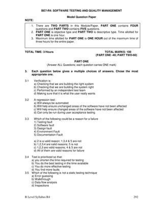 B Level Syllabus R4 292
BE7-R4: SOFTWARE TESTING AND QUALITY MANAGEMENT
Model Question Paper
NOTE:
1. There are two part in this paper
TOTAL TIME: 3 Hours TOTAL MARKS: 100
(PART ONE -40; PART TWO-60)
PART ONE
(Answer ALL Questions; each question carries ONE mark)
3. Each question below gives a multiple choices of answers. Chose the most
appropriate one.
3.1 Verification is:
a) Checking that we are building the right system
b) Checking that we are building the system right
c) Performed by an independent test team
d) Making sure that it is what the user really wants
3.2 A regression test:
a) Will always be automated
b) Will help ensure unchanged areas of the software have not been affected
c) Will help ensure changed areas of the software have not been affected
d) Can only be run during user acceptance testing
3.3 Which of the following could be a reason for a failure
1) Testing fault
2) Software fault
3) Design fault
4) Environment Fault
5) Documentation Fault
a) 2 is a valid reason; 1,3,4  5 are not
b) 1,2,3,4 are valid reasons; 5 is not
c) 1,2,3 are valid reasons; 4  5 are not
d) All of them are valid reasons for failure
3.4 Test is prioritized so that:
a) you shorten the time required for testing
b) You do the best testing in the time available
c) You do more effective testing
d) You find more faults
3.5 Which of the following is not a static testing technique
a) Error guessing
b) Walkthrough
c) Data flow analysis
d) Inspections
1. There are TWO PARTS in this Module/Paper. PART ONE contains FOUR
questions and PART TWO contains FIVE questions.
2. PART ONE is objective type and PART TWO is descriptive type. Time allotted for
PART ONE is one hour.
3. Maximum time allotted for PART ONE is ONE HOUR out of the maximum time of
three hours for the entire paper.
 
