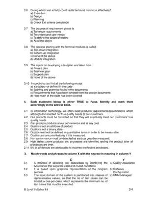 B Level Syllabus R4 293
3.6 During which test activity could faults be found most cost effectively?
a) Execution
b) Design
c) Planning
d) Check Exit criteria completion
3.7 The purpose of requirement phase is
a) To freeze requirements
b) To understand user needs
c) To define the scope of testing
d) All of the above
3.8 The process starting with the terminal modules is called -
a) Top-down integration
b) Bottom-up integration
c) None of the above
d) Module integration
3.9 The inputs for developing a test plan are taken from
a) Project plan
b) Business plan
c) Support plan
d) None of the above
3.10 Inspections can find all the following except
a) Variables not defined in the code
b) Spelling and grammar faults in the documents
c) Requirements that have been omitted from the design documents
d) How much of the code has been covered
4. Each statement below is either TRUE or False. Identify and mark them
accordingly in the answer book.
4.1 In information technology, we often build products requirements/specifications which
although documented not true quality needs of our customers.
4.2 Our products must be corrected so that they will eventually meet our customers' true
quality needs.
2.3 Can produce products at our convenience and at any cost
2.4 Quality is not an attribute of product
2.5 Quality is not a binary state
2.6 Quality need not be defined in quantitative terms in order to be measurable.
2.7 Quality can be controlled only if it is measured.
2.8 Non conformance must be detected as early as possible measured.
2.9 High defect prone products and processes are identified testing the product after all
processes are over.
2.11 0% of all defects are attributable to incorrect ineffective processes.
3. Match words and phrases in column X with the nearest in meaning in column Y
X Y
3.1 A process of selecting test cases/data by identifying the
boundaries that separate valid and invalid conditions
a) Quality Assurance
3.2 It is based upon graphical representation of the program
process
b) Software
Configuration
3.3 The input domain of the system is partitioned into classes of
representative values, so that the no of test cases can be
limited to one-per-class, which represents the minimum no. of
test cases that must be executed.
c) CMM-Managed
 