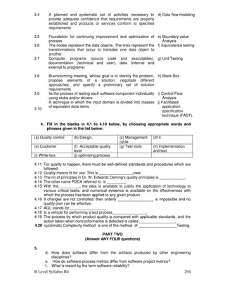 B Level Syllabus R4 294
3.4 A planned and systematic set of activities necessary to
provide adequate confidence that requirements are properly
established and products or services conform to specified
requirements
d) Data flow modeling
3.5 Foundation for continuing improvement and optimization of
process
e) Boundary value
Analysis
3.6 The nodes represent the data objects. The links represent the
transformations that occur to translate one data object to
another.
f) Equivalence testing
3.7 Computer programs (source code and executables),
documentation (technical and user), data (internal and
external to programs)
g) Unit Testing
3.8 Brainstorming meeting, whose goal is to identify the problem,
propose elements of a solution, negotiate different
approaches, and specify a preliminary set of solution
requirements
h) Black Box
3.9 Iis the process of testing each software component individually
using stubs and/or drivers.
i) Control Flow
Analysis
3.10
A technique in which the input domain is divided into classes
of equivalent data items
j) Facilitated
application
specification
technique (FAST).
4. Fill in the blanks in 4.1 to 4.10 below, by choosing appropriate words and
phrases given in the list below:
(a) Quality control (b) Design, (c) Management
cycle
(d14
(e) Customer (f) Acceptable quality
level
(g) Test tools (h) implementation
and test
(i) White box (j) optimising process
4.11 For quality to happen, there must be well-defined standards and procedures which are
followed
4.12 Quality means fit for use. This is ________________view.
4.13 The no of principles in Dr. W. Edwards Deming's quality principles is ____________.
4.14 The other name PDCA referred to is _________.
4.15 With the__________, the data is available to justify the application of technology to
various critical tasks, and numerical evidence is available on the effectiveness with
which the process has been applied to any given product
4.16 If changes are not controlled, then orderly _________________ is impossible and no
quality plan can be effective.
4.17 AQL stands for_________________.
4.18 Is a vehicle for performing a test process________________.
4.19 The process by which product quality is compared with applicable standards; and the
action taken when nonconformance is detected is called _________________.
4.20 cyclomatic Complexity method is one of the method of __________________Testing.
PART TWO
(Answer ANY FOUR questions)
5.
d. How does software differ from the artifacts produced by other engineering
disciplines?
e. How do software process metrics differ from software project metrics?
f. What is meant by the term software reliability?
 