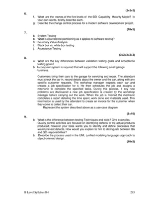 B Level Syllabus R4 295
(5+5+5)
6.
f. What are the names of the five levels of the SEI Capability Maturity Model? In
your own words, briefly describe each.
g. Describe the change control process for a modern software development project.
(10+5)
7.
b. System Testing
b. What is equivalence partitioning as it applies to software testing?
h. Boundary Value Analysis
i. Black box vs. white box testing
j. Acceptance Testing
(3+3+3+3+3)
8.
a. What are the key differences between validation testing goals and acceptance
testing goals?
b. A computer system is required that will support the following small garage
business.
Customers bring their cars to the garage for servicing and repair. The attendant
must check the car in, record details about the owner and the car, along with any
specific customer requests. The workshop manager inspects each car and
creates a job specification for it. He then schedules the job and assigns a
mechanic to complete the specified tasks. During this process, if any new
problems are discovered a new job specification is created by the workshop
manager before carrying out the work. When the job is finished the mechanic
completes a report detailing the time spent, work done and materials used. This
information is used by the attendant to create an invoice for the customer when
they come to collect their car.
Represent the system described above as a use-case diagram
(5+10)
9.
b. What is the difference between testing Techniques and tools? Give examples.
Quality control activities are focused on identifying defects in the actual products
produced; however your boss wants you to identify and define processes that
would prevent defects. How would you explain to him to distinguish between QA
and QC responsibilities?
b. Describe the process used in the UML (unified modeling language) approach to
object-oriented design.
(10+5)
 