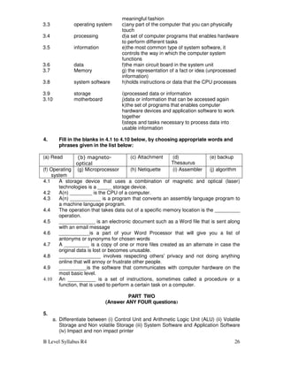 B Level Syllabus R4 26
meaningful fashion
3.3 operating system c)any part of the computer that you can physically
touch
3.4 processing d)a set of computer programs that enables hardware
to perform different tasks
3.5 information e)the most common type of system software, it
controls the way in which the computer system
functions
3.6 data f)the main circuit board in the system unit
3.7 Memory g) the representation of a fact or idea (unprocessed
information)
3.8 system software h)holds instructions or data that the CPU processes
3.9 storage i)processed data or information
3.10 motherboard j)data or information that can be accessed again
k)the set of programs that enables computer
hardware devices and application software to work
together
l)steps and tasks necessary to process data into
usable information
4. Fill in the blanks in 4.1 to 4.10 below, by choosing appropriate words and
phrases given in the list below:
(a) Read (b) magneto-
optical
(c) Attachment (d)
Thesaurus
(e) backup
(f) Operating
system
(g) Microprocessor (h) Netiquette (i) Assembler (j) algorithm
4.1 A storage device that uses a combination of magnetic and optical (laser)
technologies is a _____ storage device.
4.2 A(n) ________ is the CPU of a computer.
4.3 A(n) ___________ is a program that converts an assembly language program to
a machine language program.
4.4 The operation that takes data out of a specific memory location is the _________
operation.
4.5 _____________ is an electronic document such as a Word file that is sent along
with an email message
4.6 ___________is a part of your Word Processor that will give you a list of
antonyms or synonyms for chosen words
4.7 A _________ is a copy of one or more files created as an alternate in case the
original data is lost or becomes unusable.
4.8 _______________ involves respecting others' privacy and not doing anything
online that will annoy or frustrate other people.
4.9 __________is the software that communicates with computer hardware on the
most basic level.
4.10 An __________ is a set of instructions, sometimes called a procedure or a
function, that is used to perform a certain task on a computer.
PART TWO
(Answer ANY FOUR questions)
5.
a. Differentiate between (i) Control Unit and Arithmetic Logic Unit (ALU) (ii) Volatile
Storage and Non volatile Storage (iii) System Software and Application Software
(iv) Impact and non impact printer
 