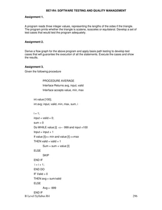 B Level Syllabus R4 296
BE7-R4: SOFTWARE TESTING AND QUALITY MANAGEMENT
Assignment 1.
A program reads three integer values, representing the lengths of the sides if the triangle.
The program prints whether the triangle is scalene, isosceles or equilateral. Develop a set of
test cases that would test the program adequately.
Assignment 2.
Derive a flow graph for the above program and apply basis path testing to develop test
cases that will guarantee the execution of all the statements. Execute the cases and show
the results.
Assignment 3.
Given the following procedure
PROCEDURE AVERAGE
Interface Returns avg, input, valid
Interface accepts value, min, max
int value [100];
int avg; input, valid, min, max, sum, i
i = 1;
input = valid = 0;
sum = 0
Do WHILE value [i]  - 999 and input 100
Input = input + 1
If value [I]= min and value [I] =max
THEN valid = valid + 1
Sum = sum + value [I]
ELSE
SKIP
END IF
i = i + 1;
END DO
IF Valid  0
THEN avg = sum/valid
ELSE
Avg = -999
END IF
 