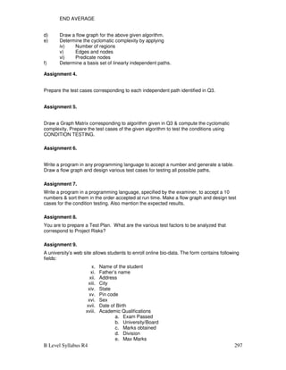 B Level Syllabus R4 297
END AVERAGE
d) Draw a flow graph for the above given algorithm.
e) Determine the cyclomatic complexity by applying
iv) Number of regions
v) Edges and nodes
vi) Predicate nodes
f) Determine a basis set of linearly independent paths.
Assignment 4.
Prepare the test cases corresponding to each independent path identified in Q3.
Assignment 5.
Draw a Graph Matrix corresponding to algorithm given in Q3  compute the cyclomatic
complexity. Prepare the test cases of the given algorithm to test the conditions using
CONDITION TESTING.
Assignment 6.
Write a program in any programming language to accept a number and generate a table.
Draw a flow graph and design various test cases for testing all possible paths.
Assignment 7.
Write a program in a programming language, specified by the examiner, to accept a 10
numbers  sort them in the order accepted at run time. Make a flow graph and design test
cases for the condition testing. Also mention the expected results.
Assignment 8.
You are to prepare a Test Plan. What are the various test factors to be analyzed that
correspond to Project Risks?
Assignment 9.
A university’s web site allows students to enroll online bio-data. The form contains following
fields:
x. Name of the student
xi. Father’s name
xii. Address
xiii. City
xiv. State
xv. Pin code
xvi. Sex
xvii. Date of Birth
xviii. Academic Qualifications
a. Exam Passed
b. University/Board
c. Marks obtained
d. Division
e. Max Marks
 