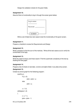 B Level Syllabus R4 298
Design the validation checks for the given fields.
Assignment 10.
Assume there is functionality to log-in through the screen given below:
Write a set of black box test cases to test the functionality of the given screen.
Assignment 11.
Prepare a checklist to review the Requirements and Design
Assignment 12.
Write a program to find the sum of the matrices. Write all the test cases so as to verify the
correctness of the logic.
Assignment 13.
Write the code for binary and linear search. Find the cyclomatic complexity of the two by
drawing the flow graph.
Assignment 14.
Prepare a list of checks to test date, numeric and alpha fields in any data entry screen.
Assignment 15.
Create du and dc graph for the following program:
scanf(x,y);
if (y  0)
pow = pow – y;
else
pow = y;
z = 1.0;
while(pow != 0)
{
z = z * x;
pow = pow – 1;
Log in name:
___________
Password ____________
SUBMIT
 