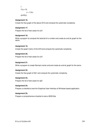 B Level Syllabus R4 299
}
if (y  0)
z = 1.0/z;
printf(z);
Assignment 16.
Create the flow graph of the above Q15 and compute the cyclomatic complexity.
Assignment 17.
Prepare the list of test cases for q16
Assignment 18.
Write a program to compute the factorial of a number and create du and dc graph for the
same.
Assignment 19.
Create the graph matrix of the Q18 and compute the cyclomatic complexity.
Assignment 20.
Prepare the list of test cases for q19
Assignment 21.
Write a program to create fibonacci series and and create du and dc graph for the same.
Assignment 22.
Create the flow graph of Q21 and compute the cyclomatic complexity.
Assignment 23.
Prepare the list of test cases for q22
Assignment 24.
Prepare a checklist to test the Graphical User Interface of Windows based application.
Assignment 25.
Prepare a comprehensive checklist to test a WEB Site
 
