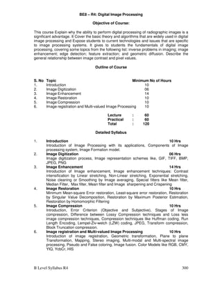 B Level Syllabus R4 300
BE8 – R4: Digital Image Processing
Objective of Course:
This course Explain why the ability to perform digital processing of radiographic images is a
significant advantage. It Cover the basic theory and algorithms that are widely used in digital
image processing and Expose students to current technologies and issues that are specific
to image processing systems. It gives to students the fundamentals of digital image
processing, covering some topics from the following list: inverse problems in imaging; image
enhancement; edge detection; feature extraction; and geometric diffusion. Describe the
general relationship between image contrast and pixel values.
Outline of Course
S. No Topic Minimum No of Hours
1. Introduction 10
2. Image Digitization 06
3. Image Enhancement 14
4. Image Restoration 10
5. Image Compression 10
6. Image registration and Multi-valued Image Processing 10
Lecture : 60
Practical : 60
Total : 120
Detailed Syllabus
1. Introduction 10 Hrs
Introduction of Image Processing with its applications, Components of Image
processing system, Image Formation model.
2. Image Digitization 06 Hrs
Image digitization process, Image representation schemes like, GIF, TIFF, BMP,
JPEG, PNG
3. Image Enhancement 14 Hrs
Introduction of Image enhancement, Image enhancement techniques: Contrast
intensification by Linear stretching, Non-Linear stretching, Exponential stretching,
Noise cleaning or Smoothing by Image averaging, Special filters like Mean filter,
Median Filter, Max filter, Mean filter and Image sharpening and Crispening
4. Image Restoration 10 Hrs
Minimum Mean-square Error restoration, Least-square error restoration, Restoration
by Singular Value Decomposition, Restoration by Maximum Posterior Estimation,
Restoration by Homomorphic Filtering
5. Image Compression 10 Hrs
Introduction, Error Criterion (Objective and Subjective), Stages of Image
compression, Difference between Lossy Compression techniques and Loss less
image compression techniques, Compression techniques like Huffman coding, Run
Length Encoding, Lempel-Ziv-welch (LZW) coding, JPEG, Transform compression,
Block Truncation compression.
6. Image registration and Multi-valued Image Processing 10 Hrs
Introduction of image registration, Geometric transformation, Plane to plane
Transformation, Mapping, Stereo imaging, Multi-modal and Multi-spectral image
processing, Pseudo and False coloring, Image fusion. Color Models like RGB, CMY,
YIQ, YcbCr, HIS
 