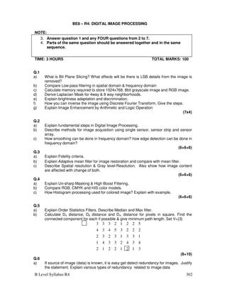B Level Syllabus R4 302
BE8 – R4: DIGITAL IMAGE PROCESSING
NOTE:
TIME: 3 HOURS TOTAL MARKS: 100
Q.1
a) What is Bit Plane Slicing? What effects will be there is LSB details from the image is
removed?
b) Compare Low pass filtering in spatial domain  frequency domain
c) Calculate memory required to store 1024x768, 8bit grayscale image and RGB image.
d) Derive Laplacian Mask for 4way  8 way neighborhoods.
e) Explain brightness adaptation and discrimination.
f) How you can inverse the image using Discrete Fourier Transform. Give the steps.
g) Explain Image Enhancement by Arithmetic and Logic Operation
(7x4)
Q.2
a) Explain fundamental steps in Digital Image Processing.
b) Describe methods for image acquisition using single sensor, sensor strip and sensor
array.
c) How smoothing can be done in frequency domain? how edge detection can be done in
frequency domain?
(6+6+6)
Q.3
a) Explain Fidelity criteria.
b) Explain Adaptive mean filter for image restoration and compare with mean filter.
c) Describe Spatial resolution  Gray level-Resolution. Also show how image content
are affected with change of both.
(6+6+6)
Q.4
a) Explain Un-sharp Masking  High Boost Filtering.
b) Compare RGB, CMYK and HIS color models.
c) How Histogram processing used for colored image? Explain with example.
(6+6+6)
Q.5
a) Explain Order Statistics Filters. Describe Median and Max filter.
b) Calculate D4 distance, D8 distance and Dm distance for pixels in square. Find the
connected component for each if possible  give minimum path length. Set V={3}
3
1
2
1
2
2
1
2
4
3
4
2
3
3
4
1
1
3
3
1
3
2
3
2
2
2
2
3
5
4
3
4
5
2
2
1
2
3
3
3
(8+10)
Q.6
a) If source of image (data) is known, it is easy get detect redundancy for images. Justify
the statement. Explain various types of redundancy related to image data
3. Answer question 1 and any FOUR questions from 2 to 7.
4. Parts of the same question should be answered together and in the same
sequence.
 