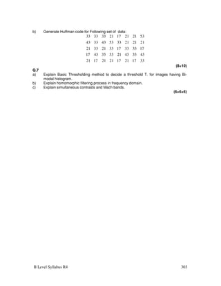 B Level Syllabus R4 303
b) Generate Huffman code for Following set of data:
33
17
21
17
21
21
17
21
43
33
43
21
33
33
43
17
17
33
33
17
33
21
33
21
21
21
21
33
53
43
33
43
53
21
21
17
21
33
33
33
(8+10)
Q.7
a) Explain Basic Thresholding method to decide a threshold T. for images having Bi-
modal histogram.
b) Explain homomorphic filtering process in frequency domain.
c) Explain simultaneous contrasts and Mach bands.
(6+6+6)
 