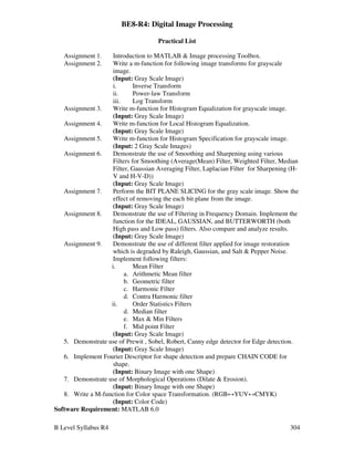 B Level Syllabus R4 304
BE8-R4: Digital Image Processing
Practical List
Assignment 1. Introduction to MATLAB  Image processing Toolbox.
Assignment 2. Write a m-function for following image transforms for grayscale
image.
(Input: Gray Scale Image)
i. Inverse Transform
ii. Power-law Transform
iii. Log Transform
Assignment 3. Write m-function for Histogram Equalization for grayscale image.
(Input: Gray Scale Image)
Assignment 4. Write m-function for Local Histogram Equalization.
(Input: Gray Scale Image)
Assignment 5. Write m-function for Histogram Specification for grayscale image.
(Input: 2 Gray Scale Images)
Assignment 6. Demonstrate the use of Smoothing and Sharpening using various
Filters for Smoothing (Average(Mean) Filter, Weighted Filter, Median
Filter, Gaussian Averaging Filter, Laplacian Filter for Sharpening (H-
V and H-V-D))
(Input: Gray Scale Image)
Assignment 7. Perform the BIT PLANE SLICING for the gray scale image. Show the
effect of removing the each bit plane from the image.
(Input: Gray Scale Image)
Assignment 8. Demonstrate the use of Filtering in Frequency Domain. Implement the
function for the IDEAL, GAUSSIAN, and BUTTERWORTH (both
High pass and Low pass) filters. Also compare and analyze results.
(Input: Gray Scale Image)
Assignment 9. Demonstrate the use of different filter applied for image restoration
which is degraded by Raleigh, Gaussian, and Salt  Pepper Noise.
Implement following filters:
i. Mean Filter
a. Arithmetic Mean filter
b. Geometric filter
c. Harmonic Filter
d. Contra Harmonic filter
ii. Order Statistics Filters
d. Median filter
e. Max  Min Filters
f. Mid point Filter
(Input: Gray Scale Image)
5. Demonstrate use of Prewit , Sobel, Robert, Canny edge detector for Edge detection.
(Input: Gray Scale Image)
6. Implement Fourier Descriptor for shape detection and prepare CHAIN CODE for
shape.
(Input: Binary Image with one Shape)
7. Demonstrate use of Morphological Operations (Dilate  Erosion).
(Input: Binary Image with one Shape)
8. Write a M-function for Color space Transformation. (RGB↔YUV↔CMYK)
(Input: Color Code)
Software Requirement: MATLAB 6.0
 