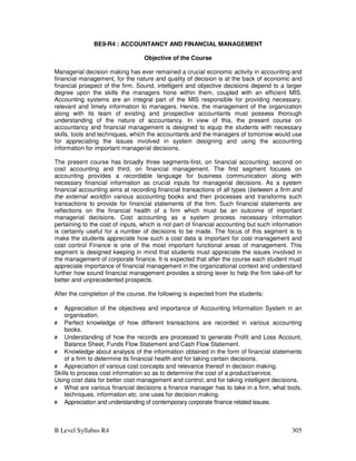 B Level Syllabus R4 305
BE9-R4 : ACCOUNTANCY AND FINANCIAL MANAGEMENT
Objective of the Course
Managerial decision making has ever remained a crucial economic activity in accounting and
financial management, for the nature and quality of decision is at the back of economic and
financial prospect of the firm. Sound, intelligent and objective decisions depend to a larger
degree upon the skills the managers hone within them, coupled with an efficient MIS.
Accounting systems are an integral part of the MIS responsible for providing necessary,
relevant and timely information to managers. Hence, the management of the organization
along with its team of existing and prospective accountants must possess thorough
understanding of the nature of accountancy. In view of this, the present course on
accountancy and financial management is designed to equip the students with necessary
skills, tools and techniques, which the accountants and the managers of tomorrow would use
for appreciating the issues involved in system designing and using the accounting
information for important managerial decisions.
The present course has broadly three segments-first, on financial accounting; second on
cost accounting and third, on financial management. The first segment focuses on
accounting provides a recordable language for business communication along with
necessary financial information as crucial inputs for managerial decisions. As a system
financial accounting aims at recording financial transactions of all types (between a firm and
the external world)in various accounting books and then processes and transforms such
transactions to provide for financial statements of the firm. Such financial statements are
reflections on the financial health of a firm which must be an outcome of important
managerial decisions. Cost accounting as a system process necessary information
pertaining to the cost of inputs, which is not part of financial accounting but such information
is certainly useful for a number of decisions to be made. The focus of this segment is to
make the students appreciate how such a cost data is important for cost management and
cost control Finance is one of the most important functional areas of management. This
segment is designed keeping in mind that students must appreciate the issues involved in
the management of corporate finance. It is expected that after the course each student must
appreciate importance of financial management in the organizational context and understand
further how sound financial management provides a strong lever to help the firm take-off for
better and unprecedented prospects.
After the completion of the course, the following is expected from the students:
# Appreciation of the objectives and importance of Accounting Information System in an
organisation.
# Perfect knowledge of how different transactions are recorded in various accounting
books.
# Understanding of how the records are processed to generate Profit and Loss Account,
Balance Sheet, Funds Flow Statement and Cash Flow Statement.
# Knowledge about analysis of the information obtained in the form of financial statements
of a firm to determine its financial health and for taking certain decisions.
# Appreciation of various cost concepts and relevance thereof in decision making.
Skills to process cost information so as to determine the cost of a product/service.
Using cost data for better cost management and control; and for taking intelligent decisions.
# What are various financial decisions a finance manager has to take in a firm, what tools,
techniques, information etc. one uses for decision making.
# Appreciation and understanding of contemporary corporate finance related issues.
 