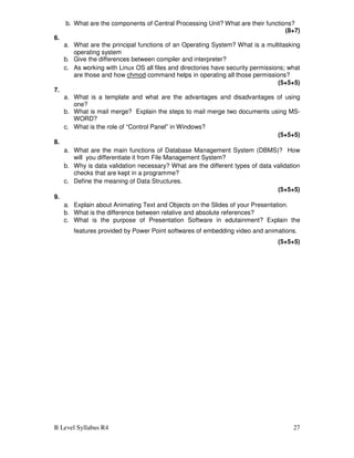 B Level Syllabus R4 27
b. What are the components of Central Processing Unit? What are their functions?
(8+7)
6.
a. What are the principal functions of an Operating System? What is a multitasking
operating system
b. Give the differences between compiler and interpreter?
c. As working with Linux OS all files and directories have security permissions; what
are those and how chmod command helps in operating all those permissions?
(5+5+5)
7.
a. What is a template and what are the advantages and disadvantages of using
one?
b. What is mail merge? Explain the steps to mail merge two documents using MS-
WORD?
c. What is the role of “Control Panel” in Windows?
(5+5+5)
8.
a. What are the main functions of Database Management System (DBMS)? How
will you differentiate it from File Management System?
b. Why is data validation necessary? What are the different types of data validation
checks that are kept in a programme?
c. Define the meaning of Data Structures.
(5+5+5)
9.
a. Explain about Animating Text and Objects on the Slides of your Presentation.
b. What is the difference between relative and absolute references?
c. What is the purpose of Presentation Software in edutainment? Explain the
features provided by Power Point softwares of embedding video and animations.
(5+5+5)
 