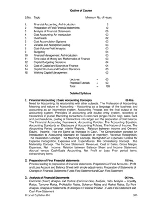 B Level Syllabus R4 306
Outline of Course
S.No. Topic Minimum No. of Hours
1. Financial Accounting: An Introduction 6
2 Preparation of Final Financial statements 10
3 Analysis of Financial Statements 06
4 Cost Accounting: An Introduction 03
5 Overheads 02
6 Cost Accumulation Systems 03
7 Variable and Absorption Costing 03
8 Cost-Volume-Profit Analysis 03
9 Budgeting 04
10 Financial Management: An Introduction 03
11 Time value of Money and Mathematics of Finance 03
12 Capital Budgeting Decisions 04
13 Cost of Capital and Sources of Finance 04
14 Capital Structure and Dividend Decisions 03
15 Working Capital Management 03
Lectures = 60
Practical/Tutorials = 60
Total = 120
Detailed Syllabus
1.
1.
1.
1. Financial Accounting : Basic Accounting Concepts 06 Hrs.
Need for Accounting, Its relationship with other subjects. The Profession of Accounting.
Meaning and nature of Accounting - Accounting as a language of the business and
accounting as an information system. Accounting Process and the final output of the
accounting system. Principles of accounting and double entry system, recording of
transactions in journal. Recording transactions in cash-book (single column only), sales- book
and purchase-book, posting of transactions into ledger and the preparation of trial balance.
The Financial Accounting Framework, Accounting Policies. The Accounting Equation,
Accounting Standards on Disclosure of Accounting Policies. The Nature of Income. The
Accounting Period concept Interim Reports. Relation between income and Owners'
Equity. Income: Not the Same as Increase in Cash. The Conservatism concept An
Introduction to Accounting Standard on Valuation of Inventory. Revenue Recognition.
The Realization Concept. The Matching Concept. Recognition of Expenses: Criteria for
Expense Recognition, Expenses and Expenditures. The Consistency Concept. The
Materiality Concept. The Income Statement: Revenues, Cost of Sales, Gross Margin,
Expenses, Net Income. Relation between Balance Sheet and Income Statement,
Accrual versus Cash-Basis Accounting. Net Profit or Loss Prior period items,
extraordinary items
2.
2.
2.
2. Preparation of Final Financial statements 10 Hrs.
Process leading to preparation of financial statements. Preparation of Final Accounts - Profit
and Loss Account and Balance Sheet (with simple adjustments), Preparation of Statements of
Changes in Financial Statements-Funds Flow Statement and Cash Flow Statement
3.
3.
3.
3. Analysis of Financial Statements 06 Hrs.
Horizontal (Trend) Analysis and Vertical (Common-Size) Analysis, Ratio Analysis – Liquidity
Ratios, Turnover Ratios, Profitability Ratios, Solvency Ratios and Market Ratios, Du Pont
Analysis, Analysis of Statements of Changes in Financial Position - Funds Flow Statement and
Cash Flow Statement
 