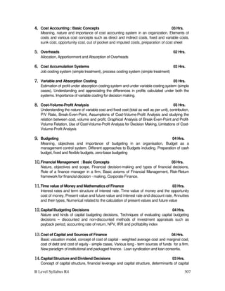 B Level Syllabus R4 307
4.
4.
4.
4. Cost Accounting : Basic Concepts 03 Hrs.
Meaning, nature and importance of cost accounting system in an organization. Elements of
costs and various cost concepts such as direct and indirect costs, fixed and variable costs,
sunk cost, opportunity cost, out of pocket and imputed costs, preparation of cost sheet
5.
5.
5.
5. Overheads 02 Hrs.
Allocation, Apportionment and Absorption of Overheads
6.
6.
6.
6. Cost Accumulation Systems 03 Hrs.
Job costing system (simple treatment), process costing system (simple treatment)
7.
7.
7.
7. Variable and Absorption Costing 03 Hrs.
Estimation of profit under absorption costing system and under variable costing system (simple
cases), Understanding and appreciating the differences in profits calculated under both the
systems. Importance of variable costing for decision making.
8.
8.
8.
8. Cost-Volume-Profit Analysis 03 Hrs.
Understanding the nature of variable cost and fixed cost (total as well as per unit), contribution,
P/V Ratio, Break-Even-Point, Assumptions of Cost-Volume-Profit Analysis and studying the
relation between cost, volume and profit, Graphical Analysis of Break-Even-Point and Profit-
Volume Relation, Use of Cost-Volume-Profit Analysis for Decision Making, Limitations of Cost-
Volume-Profit Analysis
9.
9.
9.
9. Budgeting 04 Hrs.
Meaning, objectives and importance of budgeting in an organisation, Budget as a
management control system. Different approaches to Budgets including. Preparation of cash
budget, fixed and flexible budgets, zero-base budgeting
10.
10.
10.
10.Financial Management : Basic Concepts 03 Hrs.
Nature, objectives and scope, Financial decision-making and types of financial decisions,
Role of a finance manager in a firm, Basic axioms of Financial Management, Risk-Return
framework for financial decision - making. Corporate Finance.
11.
11.
11.
11.Time value of Money and Mathematics of Finance 03 Hrs.
Interest rates and term structure of interest rate. Time value of money and the opportunity
cost of money, Present value and future value and interest rate and discount rate, Annuities
and their types, Numerical related to the calculation of present values and future value
12.
12.
12.
12.Capital Budgeting Decisions 04 Hrs.
Nature and kinds of capital budgeting decisions, Techniques of evaluating capital budgeting
decisions – discounted and non-discounted methods of investment appraisals such as
payback period, accounting rate of return, NPV, IRR and profitability index
13.
13.
13.
13.Cost of Capital and Sources of Finance 04 Hrs.
Basic valuation model, concept of cost of capital - weighted average cost and marginal cost,
cost of debt and cost of equity - simple cases, Various long - term sources of funds for a firm.
New paradigm of institutional and packaged finance. Loan syndication and loan consortia.
14.
14.
14.
14.Capital Structure and Dividend Decisions 03 Hrs.
Concept of capital structure, financial leverage and capital structure, determinants of capital
 