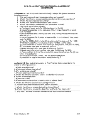 B Level Syllabus R4 314
BE 9 -R4 : ACCOUNTANCY AND FINANCIAL MANAGEMENT
ASSIGNMENTS
Assignment 1. Case study on the Basic Accounting Concepts and give the answer of
following questions:
1. What are the accounting principles,assumptions and concepts?
2. What is the difference between capital expenditure and revenue expenditure?
3. What is the accrual basis of accounting?
4. At what point are revenues considered to be earned?
5. What is the difference between net cash flow and net income?
6. Pass journal entries for the following:
(a) Purchase of goods worth Rs.1000 at a discount of Rs.100.
(b) Issue of shares at par having face value of Rs.10 for purchase of fixed assets
worth Rs.10000.
© ) Issue of shares at Rs.8 having face value of Rs.10 for purchase of fixed assets
worth Rs.10000.
(d) Issue of shares at Rs.12 having face value of Rs.10 for purchase of fixed assets
worth Rs.12000
(e) Paid Rs. 10000 to Mr X in full and final settlement of his dues worth Rs. 11000.
(f) Withdrawn goods for personal use (sale price Rs.1500, cost Rs.1200).
(g )Goods distributed to children in an orphanage (sale price Rs.1500, cost Rs.1300).
(h) Goods stolen (sale price Rs.1500, cost Rs.1200).
(i) Goods destroyed by fire (sale price Rs.1500, cost Rs.1200).
(j) Goods used in furnishing the office (sale price Rs.1500, cost Rs.1200).
(k) Recovered from Mr. K half the amount which was written off as bad. Rs.400 was
written off as bad earlier.
(l) Cheque received from X for Rs.1000 was dishonored by bank.
(m) Received Rs.1000 as advance for goods ordered by S.
Assignment 2. Case study on preparation of Final Financial Statements and give the
answer of following questions:
1. What is accrued income?
2. What does a balance sheet tell us?
3. Why isn’t land depreciated?
4. Where is a contingent liability recorded?
5. What is the difference between a balance sheet and a trial balance?
6. What is an intangible asset?
7. What are accruals?
8. Where does revenue received in advance go on a balance sheet?
9. What is the difference between reserve and provision?
10. What are accrued expenses and when are they recorded?
11. What is the difference between bad debt and doubtful debt?
12. What is the difference between the Cash Flow and Funds Flow statements?
13. Why is the Cash Flow Statement identified as one of the financial statements
 