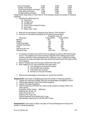 B Level Syllabus R4 318
Fixed Overheads 6,000 8,000 6,000
Variable Overheads 2,000 3,000 5,000
Fixed Administration overheads 1,000 2,000 2,000
Fixed selling overheads 2,000 2,000 3,000
Variable selling overheads 1,000 3,000 3,000
Assignment8. Case study on Cost-Volume- Profit Analysis and give the answer of following
questions:
1. Describe the following terms:
A) Fixed Cost
B) Variable cost
C) Contribution
D) Profit/ Volume Ratio(P/V Ratio)
E) Key Factor
F) Break- Even Point
2. What are the assumptions underlying Cost-Volume- Profit Analysis?
3. Comment on the relative profitability of the following two products.
Production cost/ unit
Particulars ProductA(Rs.) Product B(Rs.)
Material 200 150
Wages 100 200
Fixed Overheads 350 100
Variable Overheads 150 200
Profit 200 350
Sale price per unit 1000 1000
Output per day 200 units 100 units
4. A company manufacturing machines has the capacity to produce 500 machines per
annum. The variable cost of each machine is Rs.200 and the selling price of each
machine is Rs.250. Fixed overheads are Rs.12000 per annum. Calculate the break-
even-point for output and sales and show what profit would result if the output is 90%
of the capacity.
5. What is marginal cost and how does it differs from total cost?
6. What happens to P/V ratio and Break-Even-point when:
a) Unit selling price of product increases.
b) Unit variable cost increases.
c) Total fixed cost increases.
d) Number of units sold increases.
7. What are the advantages and limitations of Break-Even-Charts?
Assignment9. Case study on Budgeting and give the answer of following questions:
1 Explain the meaning of budget. What are the advantages of budgetary control?
2. Differentiate between Fixed and Flexible budgeting.
3. Explain Zero Base Budgeting.
4. With the following information for a 60% activity, prepare a budget at 80% and
100% activity.
Production at 60% activity- 6000units.
Materials Rs.100 per unit
Labour Rs.40 per unit
Expenses Rs.10 per unit
Factory expenses Rs.4,00,000 (40% Fixed)
Administration expenses Rs.3,00,000 (60% Fixed)
Assignment10. Case study on Basic Concepts of Financial Management and give the
answer of following questions:
 
