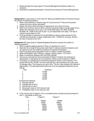 B Level Syllabus R4 319
1. Briefly describe the major types of Financial Management Decisions taken in a
company.
2. Describe the relationship between Financial Accounting and Financial Management.
Assignment11. Case study on Time Value Of Money and Mathematics of Finance and give
the answer of following questions:
1. What is the meaning of “present value of a future amount”? How are the present
values and future values calculated?
2. Explain the discounting technique of adjusting for time value of money.
3. What is the minimum amount which a person should be ready to accept today from a
debtor who otherwise has to pay a sum of Rs.5000 today, Rs. 6000, Rs.8000,
Rs.9000, Rs. 10000 at the end of year 1,2,3,4 respectively from today. The rate of
interest may be taken at 10%.
4. A firm purchases a machinery for Rs.8,00,000 by making a down payment of Rs.
!,50,000 and remainder in equal installments of Rs. 1,50,000 for six years. What is
the rate of interest to the firm?
Assignment 12. Case study on Capital Budgeting Decisions and give the answer of
following questions:
1. What is capital budgeting decision? Why is it significant to a firm?
2. Describe the concept of discounted cash flows in making investment decisions and
its superiority over the traditional methods of investment evaluation.
3. How is pay back period calculated? How is it helpful in determining IRR?
4. What is profitability index? Which is superior ranking criteria – PI or NPV?
5. Make a comparison between NPV and IRR methods.
6. How do you calculate the Accounting Rate Of Return? Explain the treatment of
depreciation in calculating the net investment. What are the limitations of ARR?
7. A company is considering an investment proposal to install a new machinery. The
project will cost Rs. 50,000. The new machine has a life expectancy of 5 years and
no salvage value. The company tax rate is 40%. The firm uses straight line method of
depreciation. The estimated profits before tax from the proposed investment are as
follows:
Year Profit(Rs.)
1 10,000
2 11,000
3 14,000
4 15,000
5 25,000
Compute the following:
A. Pay back period
B. Average rate of return
C. Internal rate of return
D. Net present value at 10% discount rate
E. Profitability index at 10% discount rate
8. A firm whose cost of capital is 10% is considering two mutually exclusive projects X
and Y , the details of which are:
Year Project X Project Y
0 100000 100000
1 10000 50000
2 20000 40000
3 30000 20000
4 45000 10000
5 60000 10000
 