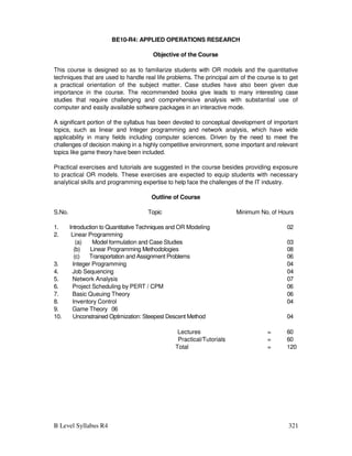 B Level Syllabus R4 321
BE10-R4: APPLIED OPERATIONS RESEARCH
Objective of the Course
This course is designed so as to familiarize students with OR models and the quantitative
techniques that are used to handle real life problems. The principal aim of the course is to get
a practical orientation of the subject matter. Case studies have also been given due
importance in the course. The recommended books give leads to many interesting case
studies that require challenging and comprehensive analysis with substantial use of
computer and easily available software packages in an interactive mode.
A significant portion of the syllabus has been devoted to conceptual development of important
topics, such as linear and Integer programming and network analysis, which have wide
applicability in many fields including computer sciences. Driven by the need to meet the
challenges of decision making in a highly competitive environment, some important and relevant
topics like game theory have been included.
Practical exercises and tutorials are suggested in the course besides providing exposure
to practical OR models. These exercises are expected to equip students with necessary
analytical skills and programming expertise to help face the challenges of the IT industry.
Outline of Course
S.No. Topic Minimum No. of Hours
1. Introduction to Quantitative Techniques and OR Modeling 02
2. Linear Programming
(a) Model formulation and Case Studies 03
(b) Linear Programming Methodologies 08
(c) Transportation and Assignment Problems 06
3. Integer Programming 04
4. Job Sequencing 04
5. Network Analysis 07
6. Project Scheduling by PERT / CPM 06
7. Basic Queuing Theory 06
8. Inventory Control 04
9. Game Theory 06
10. Unconstrained Optimization: Steepest Descent Method 04
Lectures = 60
Practical/Tutorials = 60
Total = 120
 