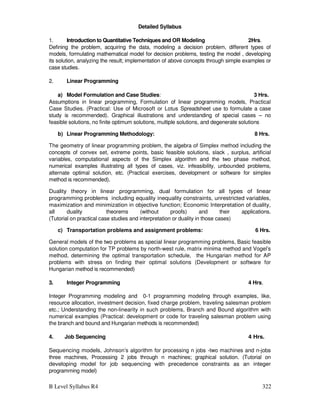 B Level Syllabus R4 322
Detailed Syllabus
1. Introduction to Quantitative Techniques and OR Modeling 2Hrs.
Defining the problem, acquiring the data, modeling a decision problem, different types of
models, formulating mathematical model for decision problems, testing the model , developing
its solution, analyzing the result; implementation of above concepts through simple examples or
case studies.
2. Linear Programming
a) Model Formulation and Case Studies: 3 Hrs.
Assumptions in linear programming, Formulation of linear programming models, Practical
Case Studies. (Practical: Use of Microsoft or Lotus Spreadsheet use to formulate a case
study is recommended). Graphical illustrations and understanding of special cases – no
feasible solutions, no finite optimum solutions, multiple solutions, and degenerate solutions
b) Linear Programming Methodology: 8 Hrs.
The geometry of linear programming problem, the algebra of Simplex method including the
concepts of convex set, extreme points, basic feasible solutions, slack , surplus, artificial
variables, computational aspects of the Simplex algorithm and the two phase method,
numerical examples illustrating all types of cases, viz. infeasibility, unbounded problems,
alternate optimal solution, etc. (Practical exercises, development or software for simplex
method is recommended).
Duality theory in linear programming, dual formulation for all types of linear
programming problems including equality inequality constraints, unrestricted variables,
maximization and minimization in objective function; Economic Interpretation of duality,
all duality theorems (without proofs) and their applications.
(Tutorial on practical case studies and interpretation or duality in those cases)
c) Transportation problems and assignment problems: 6 Hrs.
General models of the two problems as special linear programming problems, Basic feasible
solution computation for TP problems by north-west rule, matrix minima method and Vogel’s
method, determining the optimal transportation schedule, the Hungarian method for AP
problems with stress on finding their optimal solutions (Development or software for
Hungarian method is recommended)
3. Integer Programming 4 Hrs.
Integer Programming modeling and 0-1 programming modeling through examples, like,
resource allocation, investment decision, fixed charge problem, traveling salesman problem
etc.; Understanding the non-linearity in such problems, Branch and Bound algorithm with
numerical examples (Practical: development or code for traveling salesman problem using
the branch and bound and Hungarian methods is recommended)
4. Job Sequencing 4 Hrs.
Sequencing models, Johnson’s algorithm for processing n jobs -two machines and n-jobs
three machines, Processing 2 jobs through n machines; graphical solution. (Tutorial on
developing model for job sequencing with precedence constraints as an integer
programming model)
 