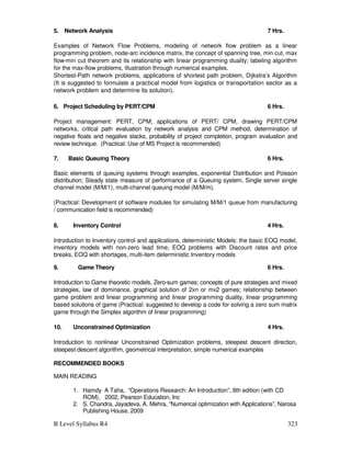 B Level Syllabus R4 323
5. Network Analysis 7 Hrs.
Examples of Network Flow Problems, modeling of network flow problem as a linear
programming problem, node-arc incidence matrix, the concept of spanning tree, min cut, max
flow-min cut theorem and its relationship with linear programming duality; labeling algorithm
for the max-flow problems, illustration through numerical examples.
Shortest-Path network problems, applications of shortest path problem, Dijkstra’s Algorithm
(It is suggested to formulate a practical model from logistics or transportation sector as a
network problem and determine its solution).
6. Project Scheduling by PERT/CPM 6 Hrs.
Project management: PERT, CPM; applications of PERT/ CPM, drawing PERT/CPM
networks, critical path evaluation by network analysis and CPM method, determination of
negative floats and negative slacks, probability of project completion, program evaluation and
review technique. (Practical: Use of MS Project is recommended)
7. Basic Queuing Theory 6 Hrs.
Basic elements of queuing systems through examples, exponential Distribution and Poisson
distribution; Steady state measure of performance of a Queuing system, Single server single
channel model (M/M/1), multi-channel queuing model (M/M/m).
(Practical: Development of software modules for simulating M/M/1 queue from manufacturing
/ communication field is recommended)
8. Inventory Control 4 Hrs.
Introduction to Inventory control and applications, deterministic Models: the basic EOQ model,
inventory models with non-zero lead time, EOQ problems with Discount rates and price
breaks, EOQ with shortages, multi-item deterministic Inventory models
9. Game Theory 6 Hrs.
Introduction to Game theoretic models, Zero-sum games; concepts of pure strategies and mixed
strategies, law of dominance, graphical solution of 2xn or mx2 games; relationship between
game problem and linear programming and linear programming duality, linear programming
based solutions of game (Practical: suggested to develop a code for solving a zero sum matrix
game through the Simplex algorithm of linear programming)
10. Unconstrained Optimization 4 Hrs.
Introduction to nonlinear Unconstrained Optimization problems, steepest descent direction,
steepest descent algorithm, geometrical interpretation, simple numerical examples
RECOMMENDED BOOKS
MAIN READING
1. Hamdy A Taha, “Operations Research: An Introduction”, 8th edition (with CD
ROM), 2002, Pearson Education, Inc
2. S. Chandra, Jayadeva, A. Mehra, “Numerical optimization with Applications”, Narosa
Publishing House, 2009
 