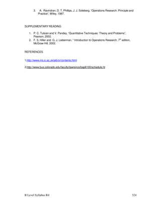 B Level Syllabus R4 324
3. A. Ravindran, D. T. Phillips, J. J. Soleberg, “Operations Research: Principle and
Practice”, Wiley, 1987.
SUPPLEMENTARY READING
1. P. C. Tulsian and V. Pandey, “Quantitative Techniques: Theory and Problems”,
Pearson, 2002.
2. F. S. Hiller and G. J. Lieberman, “ Introduction to Operations Research, 7th
edition,
McGraw Hill, 2002.
REFERENCES
1.http://www.ms.ic.ac.uk/jeb/or/contents.html
2.http://www.bus.colorado.edu/faculty/lawrence/bap6100/schedule.ht
 