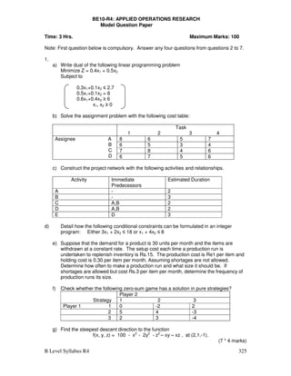 B Level Syllabus R4 325
BE10-R4: APPLIED OPERATIONS RESEARCH
Model Question Paper
Time: 3 Hrs. Maximum Marks: 100
Note: First question below is compulsory. Answer any four questions from questions 2 to 7.
1.
a) Write dual of the following linear programming problem
Minimize Z = 0.4x1 + 0.5x2
Subject to
0.3x1+0.1x2 ≤ 2.7
0.5x1+0.1x2 = 6
0.6x1+0.4x2 ≥ 6
x1, x2 ≥ 0
b) Solve the assignment problem with the following cost table:
Task
1 2 3 4
Assignee A
B
C
D
8 6 5 7
6 5 3 4
7 8 4 6
6 7 5 6
c) Construct the project network with the following activities and relationships.
Activity Immediate
Predecessors
Estimated Duration
A - 2
B - 3
C A,B 2
D A,B 2
E D 3
d) Detail how the following conditional constraints can be formulated in an integer
program: Either 3x1 + 2x2 ≤ 18 or x1 + 4x2 ≤ 8
e) Suppose that the demand for a product is 30 units per month and the items are
withdrawn at a constant rate. The setup cost each time a production run is
undertaken to replenish inventory is Rs.15. The production cost is Re1 per item and
holding cost is 0.30 per item per month. Assuming shortages are not allowed.
Determine how often to make a production run and what size it should be. If
shortages are allowed but cost Rs.3 per item per month, determine the frequency of
production runs its size.
f) Check whether the following zero-sum game has a solution in pure strategies?
Strategy
Player 2
1 2 3
Player 1 1 0 -2 2
2 5 4 -3
3 2 3 -4
g) Find the steepest descent direction to the function
f(x, y, z) = 100 - x2
- 2y2
- z2
– xy – xz , at (2,1,-1).
(7 * 4 marks)
 
