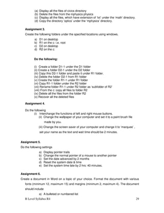 B Level Syllabus R4 29
(a) Display all the files of civics directory
(b) Delete the files from the mphysics physics
(c) Display all the files, which have extension of ‘txt’ under the ‘math’ directory.
(d) Copy the directory ‘optics’ under the ‘mphysics’ directory.
Assignment 3.
Create the following folders under the specified locations using windows.
a) D1 on desktop
b) R1 on the c: i.e. root
c) D2 on desktop
d) R2 on the c:
Do the following:
(i) Create a folder D1-1 under the D1 folder
(ii) Create a folder D2-1 under the D2 folder
(iii) Copy this D2-1 folder and paste it under R1 folder.
(iv) Delete the folder D2-1 from R1 folder
(v) Create the folder R1-1 under R1 folder
(vi) Copy R1-1 folder under the R2 folder
(vii) Rename folder R1-1 under R2 folder as ‘subfolder of R2’
(viii) From the c: copy all files to folder R2
(ix) Delete all the files from the folder R2
(x) Recover all the deleted files
Assignment 4.
Do the following
(i) Interchange the functions of left and right mouse buttons.
(ii) Change the wallpaper of your computer and set it to a paint brush file
made by you.
(iii) Change the screen saver of your computer and change it to ‘marquee’ ,
set your name as the text and wait time should be 2 minutes.
Assignment 5.
Do the following settings
a) Display pointer trails
b) Change the normal pointer of a mouse to another pointer
c) Set the date advanced by 2 months
d) Reset the system date & time
e) Set the system time late by 2 hrs: 40 minutes.
Assignment 6.
Create a document in Word on a topic of your choice. Format the document with various
fonts (minimum 12, maximum 15) and margins (minimum 2, maximum 4). The document
should include
a) A bulleted or numbered list
 