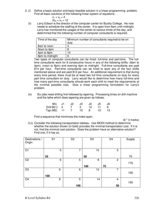 B Level Syllabus R4 326
2. (i) Define a basic solution and basic feasible solution in a linear programming problem.
Find all basic solutions of the following linear system of equations.
x1 + x3 = 4
2x2 + x4 = 12
(ii) Larry Edison is the director of the computer center for Buckly College. He now
needs to schedule the staffing of the center. It is open from 8am until midnight.
Larry has monitored the usages of the center at various times of the day, and
determined that the following number of computer consultants is required.
Time of the day Minimum number of consultants required to be on
duty
8am to noon 4
Noon to 4pm 8
4pm to 8pm 10
8pm to midnight 6
Two types of computer consultants can be hired: full-time and part-time. The full-
time consultants work for 8 consecutive hours in any of the following shifts: (8am to
4pm), (noon to 8pm) and evening 4pm to midnight. Full-time consultants are paid
$14 per hour. Part-time consultants can be hired to work any of the four shifts
mentioned above and are paid $12 per hour. An additional requirement is that during
every time period, there must be at least two full time consultants on duty for every
part time consultant on duty. Larry would like to determine how many full-time and
how many part-time consultants should work each shift to meet the requirements at
the minimal possible cost. Give a linear programming formulation for Larry’s
problem.
(iii) Six jobs need drilling first followed by tapering. Processing times on drill machine
and the lathe which does tapering are given as follows:
M/c J1 J2 J3 J4 J5 J6
Drill M(1) 4 7 3 12 11 9
Tap (M2) 11 7 10 8 10 13
Find a sequence that minimizes the make span.
(6 * 3 marks)
3.(i) Consider the following transportation tableau. Use MODI method to determine
whether the solution shown (in bold) provides the minimal transportation cost. If it is
not, find the minimal cost solution. Does the problem have an alternative solution?
Find one, if it has so.
Destinations /
Origin
D1 D2 D3 D4 Supply
O1 5
25
7 10
50
5
75
O2 6 5 8
100
2
75
175
O3 6
100
6 12 7
100
O4 8 5
100
14 4
50
150
 