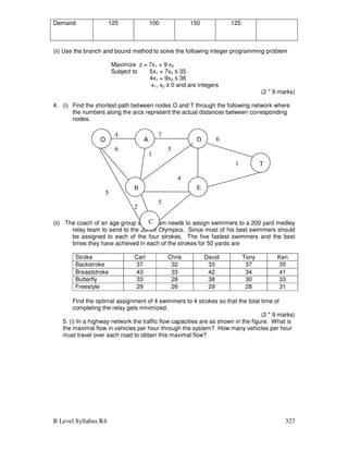 B Level Syllabus R4 327
Demand 125 100 150 125
(ii) Use the branch and bound method to solve the following integer programming problem
Maximize z = 7x1 + 9 x2
Subject to 5x1 + 7x2 ≤ 35
4x1 + 9x2 ≤ 36
x1, x2 ≥ 0 and are integers
(2 * 9 marks)
4. (i) Find the shortest path between nodes O and T through the following network where
the numbers along the arcs represent the actual distances between corresponding
nodes.
(ii) The coach of an age group swim team needs to assign swimmers to a 200 yard medley
relay team to send to the Junior Olympics. Since most of his best swimmers should
be assigned to each of the four strokes. The five fastest swimmers and the best
times they have achieved in each of the strokes for 50 yards are
Stroke Carl Chris David Tony Ken
Backstroke 37 32 33 37 35
Breaststroke 43 33 42 34 41
Butterfly 33 28 38 30 33
Freestyle 29 26 29 28 31
Find the optimal assignment of 4 swimmers to 4 strokes so that the total time of
completing the relay gets minimized.
(2 * 9 marks)
5. (i) In a highway network the traffic flow capacities are as shown in the figure. What is
the maximal flow in vehicles per hour through the system? How many vehicles per hour
must travel over each road to obtain this maximal flow?
D 6
1
4
5
1
6
5
2
5
O A
T
E
B
C
4 7
 