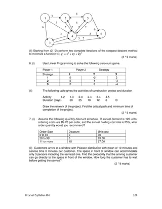 B Level Syllabus R4 328
(ii) Starting from (2, -2) perform two complete iterations of the steepest descent method
to minimize a function f(x, y) = x2
+ xy + 2y2.
(2 * 9 marks)
6. (i) Use Linear Programming to solve the following zero-sum game.
Player 1 Player 2 Strategy
Strategy 1 2 3
1 0 -2 2
2 5 4 -3
3 2 3 -4
(ii) The following table gives the activities of construction project and duration
Activity 1-2 1-3 2-3 2-4 3-4 4-5
Duration (days) 20 25 10 12 6 10
Draw the network of the project. Find the critical path and minimum time of
completion of the project.
(2 * 9 marks)
7. (i) Assume the following quantity discount schedule. If annual demand is 120 units,
ordering costs are Rs.20 per order, and the annual holding cost rate is 25%, what
order quantity would you recommend?
Order Size Discount Unit cost
0 to 49 0 30
50 to 99 5 28.50
11 or more 10 27.00
(ii) Customers arrive at a window with Poisson distribution with mean of 10 minutes and
service time 6 minutes per customer. The space in front of window can accommodate
only 3 persons including the serviced one. Find the probability that the arriving customer
can go directly to the space in front of the window. How long the customer has to wait
before getting the service?
(2 * 9 marks)
1 2 5
6
4
3
3
4
6
4
2 2 2
3
3 2
3
3
6 2
 
