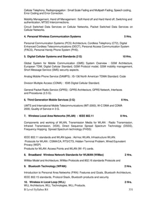 B Level Syllabus R4 331
Cellular Telephony, Radiopropagation : Small Scale Fading and Multipath Fading, Speech coding,
Error Coding and Error Correction.
Mobility Management, Hand off Management : Soft Hand off and Hard Hand off, Switching and
authentication, MTSO Interconnections.
Circuit Switched Data Services on Cellular Networks, Packet Switched Data Services on
Cellular Networks.
4. Personal Wireless Communication Systems 5 Hrs.
Personal Communication Systems (PCS) Architecture, Cordless Telephony (CT2), Digital
Enhanced Cordless Telecommunications (DECT), Personal Access Communication System
(PACS), Personal Handy Phone System (PHS).
5. Digital Cellular Systems and Standards (2 G) 10 Hrs.
Global System for Mobile Communication (GMS) System Overview : GSM Architecture,
European TDM, Digital Cellular Standard, GSM Protocol model, GSM mobility management,
Short Message Service (SMS) security aspects.
Analog Mobile Phone Service (DAMPS) : IS-136 North American TDMA Standard. Code
Division Multiple Access (CDMA) : IS95 Digital Cellular Standard.
General Packet Radio Service (GPRS) : GPRS Architecture, GPRS Network, Interfaces
and Procedures (2.5 G).
6. Third Generation Mobile Services (3 G) 6 Hrs.
UMTS and International Mobile Telecommunications (IMT-2000), W-C DMA and CDMA
2000, Quality of Service in 3 G.
7. Wireless Local Area Networks (WLAN) : IEEE 802.11 8 Hrs.
Components and working of WLAN, Transmission Media for WLAN : Radio Transmission,
Infrared Transmission, (IrDA), Direct Sequence Spread Spectrum Technology (DSSS),
Frequency Hopping Spread Spectrum technology (FHSS)
IEEE 802.11 standards and WLAN types : Ad-hoc WLAN, Infrastructure WLAN.
Protocols for WLAN : CSMA/CA, RTS/CTS, Hidden Terminal Problem, Wired Equivalent
Privacy (WEP)
Products for WLAN: Access Points and WLAN (Wi -Fi) cards.
8. Broadband Wireless Network Standards for WLMAN (WiMax) 2 Hrs.
WiMax Model and Architecture, WiMax Protocols and 802.16 standards Protocols and
9. Bluetooth Technology (WPAN): 2 Hrs.
Introduction to Personal Area Networks (PAN): Features and Goals, Bluetooth Architecture,
IEEE 802.15 standards, Protocol Stack, Bluetooth products and security
10. Wireless in Local Loop (WLL) 2 Hrs.
WLL Architecture, WLL Technologies, WLL Products.
 