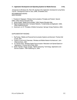 B Level Syllabus R4 332
11. Application Development and Operating Systems for Mobile Devices 5 Hrs.
Introduction to Windows CE, Palm OS, Symbian O/S, Application development using Nokia
Tool-Kit. Development tools for Java, J2ME, Embedded Java.
RECOMMENDED BOOKS
MAIN READING
1. Theodore S. Rappaport, “Wireless Communications: Principles and Practice”, Second
Edition, 2002, Pearson Education Asia.
2. Jochen Schiller, “Mobile Communication”, 2000, Pearson Education Asia.
3. Rajesh  Balasubramanian “Computer Networks : Fundamentals and Application”, 2002,
Vikas Publishing House..
4. Hansmann, et. Al. “Principles of Mobile Computing”, Springer-Verlag Publishers, 2003.
SUPPLEMENTARY READING
1. Raj Pandya, “Mobile and Personal Communication Systems and Services”, Prentice Hall
of India, 2001.
2. Yi-Bing Lin and Imrich Chlamatac, “Wireless and Mobile Network Architectures”, John
Wiley and Sons., 2001.
3. Dr. Kamilo Feher, “Wireless Digital Communication: Modulation and Spread Spectrum
Applications”, Prentice Hall of India, 2005.
4. Asoke Talukder, Roopa Yavagal, “Mobile Computing: Technology, Applications and
Service Creation”, TMH Publishing Co., 2005.
 
