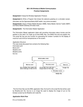 B Level Syllabus R4 333
BE11-R4 Wireless  Mobile Communication
Practical Assignments
Assignment 1 Study the Wireless Application Protocol.
Assignment 2. Write a Program that shows the welcome greeting on a simulator screen.
(Simulator can be Openwave/Nokia WAP toolkit / any online emulator)
Assignment3. Study of Nokia Mobile Browser (NMB), Nokia Mobile Internet Toolkit (NMIT)
and Nokia Mobile Gateway Simulator tools
Assignment4. The Information Master Application
The Information Master application deals with providing information about movies and the
weather to the client. It’s made up of three WML files, one WMLS file and one graphic file.
The script file has just one function for generating the random numbers for the display of
maximum and minimum temperatures on the screen.
Application Structure
The case study discussed here contains the following files :
Information.wml
Movie.wml
Weather.wml
Weather.wmls
Sun.ico
The first three files are the WML application files; the fourth is the script file that will be used
by Weather.wml file, Sun.ico is an image file used to display the image of sun on the
browser screen by the Weather.wml code file.
Application Work Flow
 