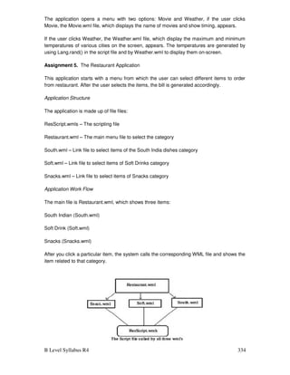 B Level Syllabus R4 334
The application opens a menu with two options: Movie and Weather, if the user clicks
Movie, the Movie.wml file, which displays the name of movies and show timing, appears.
If the user clicks Weather, the Weather.wml file, which display the maximum and minimum
temperatures of various cities on the screen, appears. The temperatures are generated by
using Lang.rand() in the script file and by Weather.wml to display them on-screen.
Assignment 5. The Restaurant Application
This application starts with a menu from which the user can select different items to order
from restaurant. After the user selects the items, the bill is generated accordingly.
Application Structure
The application is made up of file files:
ResScript.wmls – The scripting file
Restaurant.wml – The main menu file to select the category
South.wml – Link file to select items of the South India dishes category
Soft.wml – Link file to select items of Soft Drinks category
Snacks.wml – Link file to select items of Snacks category
Application Work Flow
The main file is Restaurant.wml, which shows three items:
South Indian (South.wml)
Soft Drink (Soft.wml)
Snacks (Snacks.wml)
After you click a particular item, the system calls the corresponding WML file and shows the
item related to that category.
 