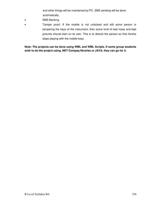 B Level Syllabus R4 336
and other things will be maintained by PC. SMS sending will be done
automatically.
• SMS Banking
• Tamper proof. If the mobile is not unlocked and still some person is
tampering the keys of the instrument, then some kind of bad noise and bad
pictures should start on its own. This is to disturb the person so that he/she
stops playing with the mobile keys.
Note: The projects can be done using WML and WML Scripts. If some group students
wish to do the project using .NET Compaq libraries or JAVA, they can go for it.
 