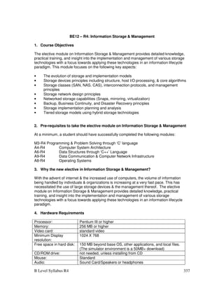 B Level Syllabus R4 337
BE12 – R4: Information Storage  Management
1. Course Objectives
The elective module on Information Storage  Management provides detailed knowledge,
practical training, and insight into the implementation and management of various storage
technologies with a focus towards applying these technologies in an information lifecycle
paradigm. This module focuses on the following key aspects:
• The evolution of storage and implementation models
• Storage devices principles including structure, host I/O processing,  core algorithms
• Storage classes (SAN, NAS. CAS), interconnection protocols, and management
principles
• Storage network design principles
• Networked storage capabilities (Snaps, mirroring, virtualization)
• Backup, Business Continuity, and Disaster Recovery principles
• Storage implementation planning and analysis
• Tiered storage models using hybrid storage technologies
2. Pre-requisites to take the elective module on Information Storage  Management
At a minimum, a student should have successfully completed the following modules:
M3-R4 Programming  Problem Solving through ‘C’ language
A4-R4 Computer System Architecture
A6-R4 Data Structures through ‘C++’ Language
A9-R4 Data Communication  Computer Network Infrastructure
A8-R4 Operating Systems
3. Why the new elective in Information Storage  Management?
With the advent of internet  the increased use of computers, the volume of information
being handled by individuals  organizations is increasing at a very fast pace. This has
necessitated the use of large storage devices  the management thereof. The elective
module on Information Storage  Management provides detailed knowledge, practical
training, and insight into the implementation and management of various storage
technologies with a focus towards applying these technologies in an information lifecycle
paradigm.
4. Hardware Requirements
Processor: Pentium III or higher
Memory: 256 MB or higher
Video card: standard video
Minimum Display
resolution:
1024 X 768
Free space in hard disk: 150 MB beyond base OS, other applications, and local files.
(The simulator environment is a 50MB+ download)
CD/ROM drive: not needed, unless installing from CD
Mouse: Standard
Audio: Sound Card/Speakers or headphones
 