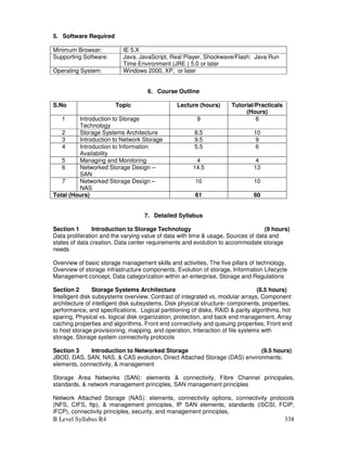 B Level Syllabus R4 338
5. Software Required
Minimum Browser: IE 5.X
Supporting Software: Java, JavaScript, Real Player, Shockwave/Flash: Java Run
Time Environment (JRE ) 5.0 or later
Operating System: Windows 2000, XP, or later
6. Course Outline
S.No Topic Lecture (hours) Tutorial/Practicals
(Hours)
1 Introduction to Storage
Technology
9 8
2 Storage Systems Architecture 8.5 10
3 Introduction to Network Storage 9.5 9
4 Introduction to Information
Availability
5.5 6
5 Managing and Monitoring 4 4
6 Networked Storage Design –
SAN
14.5 13
7 Networked Storage Design –
NAS
10 10
Total (Hours) 61 60
7. Detailed Syllabus
Section 1 Introduction to Storage Technology (9 hours)
Data proliferation and the varying value of data with time  usage, Sources of data and
states of data creation, Data center requirements and evolution to accommodate storage
needs
Overview of basic storage management skills and activities, The five pillars of technology,
Overview of storage infrastructure components, Evolution of storage, Information Lifecycle
Management concept, Data categorization within an enterprise, Storage and Regulations
Section 2 Storage Systems Architecture (8.5 hours)
Intelligent disk subsystems overview, Contrast of integrated vs. modular arrays, Component
architecture of intelligent disk subsystems, Disk physical structure- components, properties,
performance, and specifications, Logical partitioning of disks, RAID  parity algorithms, hot
sparing, Physical vs. logical disk organization, protection, and back end management, Array
caching properties and algorithms, Front end connectivity and queuing properties, Front end
to host storage provisioning, mapping, and operation, Interaction of file systems with
storage, Storage system connectivity protocols
Section 3 Introduction to Networked Storage (9.5 hours)
JBOD, DAS, SAN, NAS,  CAS evolution, Direct Attached Storage (DAS) environments:
elements, connectivity,  management
Storage Area Networks (SAN): elements  connectivity, Fibre Channel principales,
standards,  network management principles, SAN management principles
Network Attached Storage (NAS): elements, connectivity options, connectivity protocols
(NFS, CIFS, ftp),  management principles, IP SAN elements, standards (iSCSI, FCIP,
iFCP), connectivity principles, security, and management principles,
 