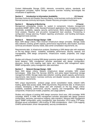B Level Syllabus R4 339
Content Addressable Storage (CAS): elements, connectivity options, standards, and
management principles, Hybrid Storage solutions overview including technologies like
virtualization  appliances.
Section 4 Introduction to Information Availability (5.5 hours)
Business Continuity and Disaster Recovery Basics, Local business continuity techniques,
Remote business continuity techniques, Disaster Recovery principles  techniques
Section 5 Managing  Monitoring (4 hours)
Management philosophies (holistic vs. system  component), Industry management
standards (SNMP, SMI-S, CIM), Standard framework applications, Key management metrics
(thresholds, availability, capacity, security, performance), Metric analysis methodologies 
trend analysis, Reactive and pro-active management best practices, Provisioning 
configuration change planning, Problem reporting, prioritization, and handling techniques,
Management tools overview
Section 6 Network Storage Design - SAN (14.5 hours)
Basic SAN design criteria, Fibre Channel infrastructure design principles, Storage needs
data collection: existing, growth capacity, performance requirements, data location, business
continuity and disaster recovery needs, data center consolidation requirements, etc.
Requirements data  infrastructure analysis, Developing a SAN design plan with emphasis
on the key design criteria: scalability, availability, performance, security, capacity, and
manageability, SAN design components, infrastructure models, properties, and usage
patterns
Studies and critiques of existing SAN design scenarios (partial mesh, full mesh, core/edge, 
tiered designs), SAN management activities associated with design (configuration,
discovery, zoning, LUN masking, login rights, etc.), Advance SAN management topics:
SNMP configuration, policy management, task automation
Section 7 Network Storage Design - NAS (10 hours)
Basic NAS design criteria, Network infrastructure design principles, NAS unique
technologies: Wide Area File Services (WAFS), and policy based hierarchical storage
management (HSM), Storage needs data collection: existing, growth capacity, performance,
requirements, data location, business continuity and disaster recovery needs, data center
consolidation requirements,
NAS unique requirements: protocol usage, server consolidation needs, network traffic
loading, global data access needs, WAN requirements, Requirements data  infrastructure
analysis, Developing a NAS design plan with emphasis on the key design criteria:
scalability, availability, performance, security, capacity, and manageability, NAS design
components, infrastructure models, properties, and usage patterns
Studies and critiques of existing NAS design scenarios (local area, LAN core/edge, WAN
core/edge, WAFS,  HSM, NAS management activities associated with design (protocol
configuration, discovery, permissions mapping, data migration), Advance NAS management
topics: SNMP configuration, policy management, task automation, VTLU setup, FTP setup,
Windows server consolidation, LAN trunking, IP SAN considerations: client / LUN mapping,
CHAPS authentication, driver interoperability, security considerations
 
