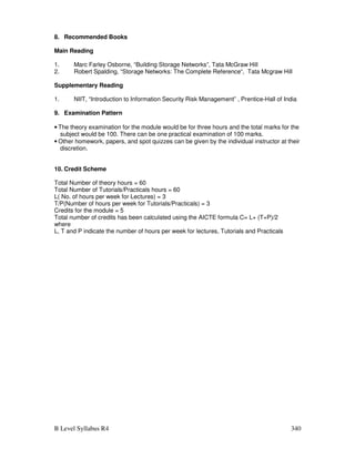 B Level Syllabus R4 340
8. Recommended Books
Main Reading
1. Marc Farley Osborne, “Building Storage Networks”, Tata McGraw Hill
2. Robert Spalding, “Storage Networks: The Complete Reference“, Tata Mcgraw Hill
Supplementary Reading
1. NIIT, “Introduction to Information Security Risk Management” , Prentice-Hall of India
9. Examination Pattern
• The theory examination for the module would be for three hours and the total marks for the
subject would be 100. There can be one practical examination of 100 marks.
• Other homework, papers, and spot quizzes can be given by the individual instructor at their
discretion.
10. Credit Scheme
Total Number of theory hours = 60
Total Number of Tutorials/Practicals hours = 60
L( No. of hours per week for Lectures) = 3
T/P(Number of hours per week for Tutorials/Practicals) = 3
Credits for the module = 5
Total number of credits has been calculated using the AICTE formula C= L+ (T+P)/2
where
L, T and P indicate the number of hours per week for lectures, Tutorials and Practicals
 